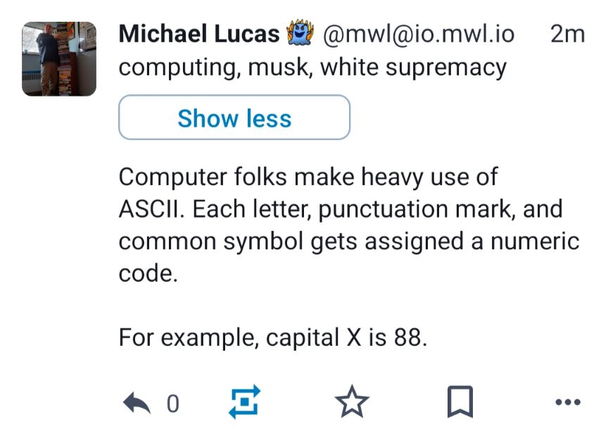 Mastodon post from user Michael Lewis tagged computing, musk, white supremacy: "Computer folks make heavy use of ASCII. Each letter, punctuation mark, and common symbol gets assigned a numeric code. For example, capital X is 88."