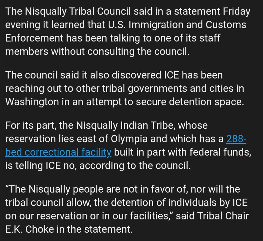 The Nisqually Tribal Council said in a statement Friday evening it learned that U.S. Immigration and Customs Enforcement has been talking to one of its staff members without consulting the council.

The council said it also discovered ICE has been reaching out to other tribal governments and cities in Washington in an attempt to secure detention space.

For its part, the Nisqually Indian Tribe, whose reservation lies east of Olympia and which has a 288-bed correctional facility built in part with federal funds, is telling ICE no, according to the council.

“The Nisqually people are not in favor of, nor will the tribal council allow, the detention of individuals by ICE on our reservation or in our facilities,” said Tribal Chair E.K. Choke in the statement