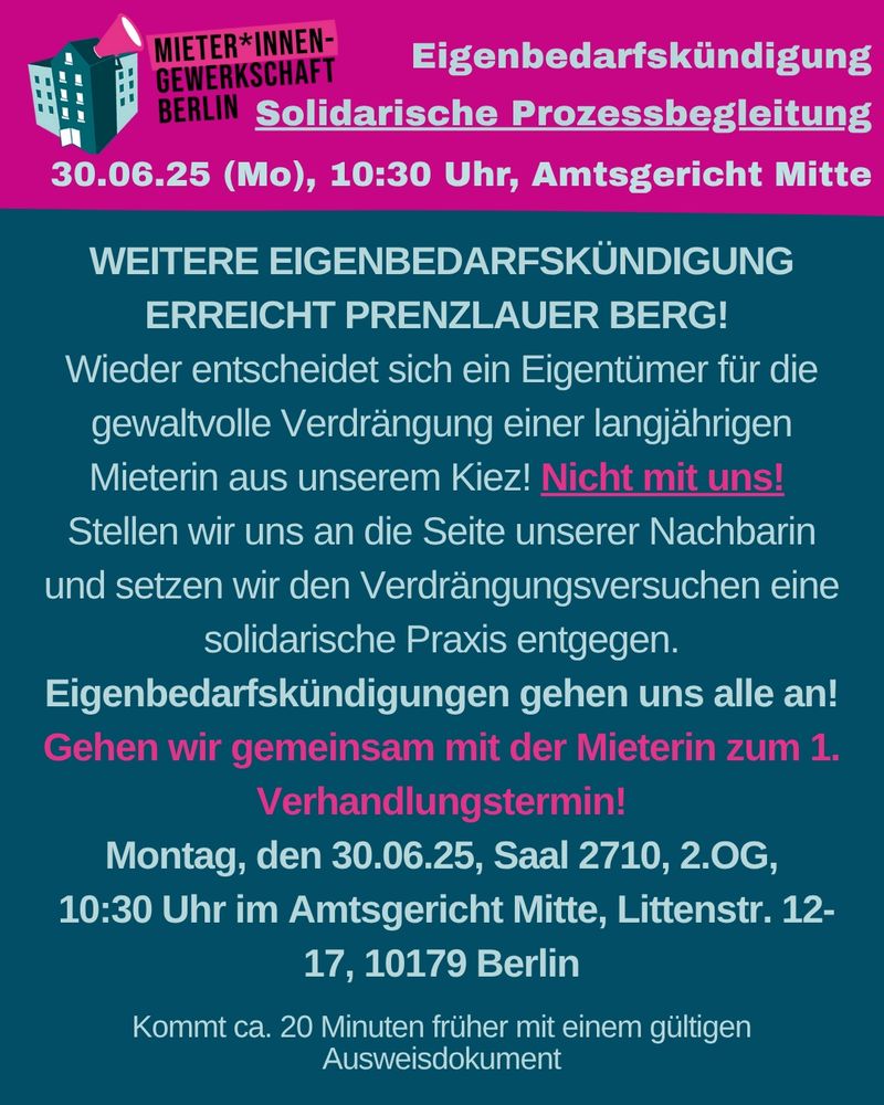 Flyer MGB
Eigenbedarfskündigung
Solidarische Prozessbegleitung
30.06.25 (Mo), 10:30 Uhr, Amtsgericht Mitte
WEITERE EIGENBEDARFSKÜNDIGUNG ERREICHT PRENZLAUER BERG!
Wieder entscheidet sich ein Eigentümer für die gewaltvolle Verdrängung einer
langjährigen Mieterin aus unserem Kiez! Nicht mit uns!
Stellen wir uns an die Seite unserer Nachbarin und setzen wir den
Verdrängungsversuchen eine solidarische Praxis entgegen.
Eigenbedarfskündigungen gehen uns alle an!
Gehen wir gemeinsam mit der Mieterin zum 1. Verhandlungstermin!
Montag, den 30.06.25, Saal 2710, 2.OG,
10:30 Uhr im Amtsgericht Mitte, Littenstr. 12-17, 10179 Berlin
Kommt ca. 20 Minuten früher mit einem gültigen Ausweisdokument