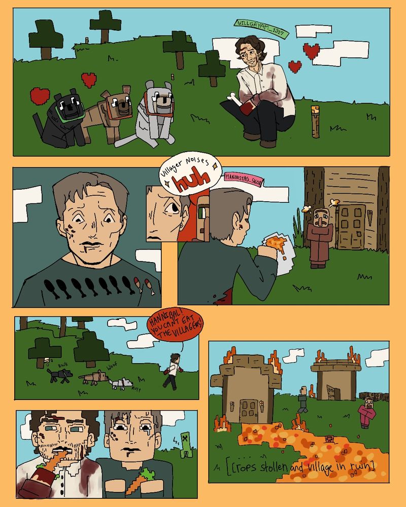 Minecraft and Hannibal Comic, Will is taming Minecraft wolves happily, meanwhile Hannibal is hungry and decides to go find the villagers...Will runs across the greenland to tell Hannibal not to eat the villages before finding the Minecraft lava buckets have already been placed. Instead they eat the crops taken by Will