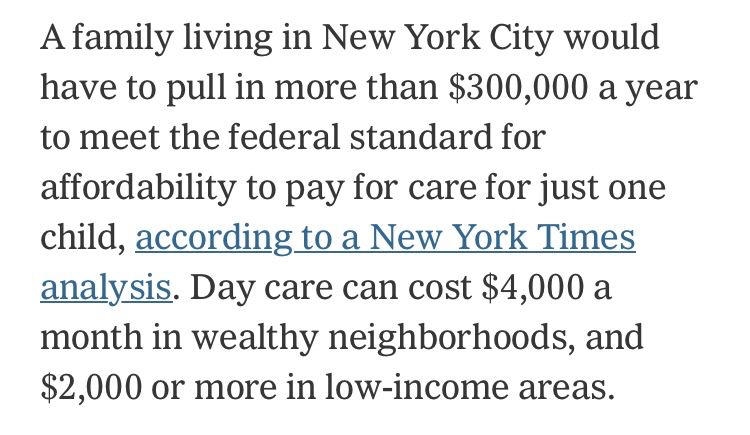 A family living in New York City would have to pull in more than $300,000 a year to meet the federal standard for affordability to pay for care for just one child, according to a New York Times analysis. Day care can cost $4,000 a month in wealthy neighborhoods, and $2,000 or more in low-income areas