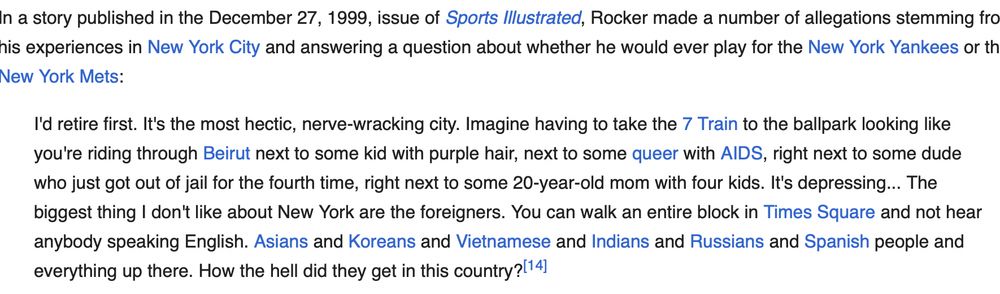 n a story published in the December 27, 1999, issue of Sports Illustrated, Rocker made a number of allegations stemming from his experiences in New York City and answering a question about whether he would ever play for the New York Yankees or the New York Mets:

I'd retire first. It's the most hectic, nerve-wracking city. Imagine having to take the 7 Train to the ballpark looking like you're riding through Beirut next to some kid with purple hair, next to some queer with AIDS, right next to some dude who just got out of jail for the fourth time, right next to some 20-year-old mom with four kids. It's depressing... The biggest thing I don't like about New York are the foreigners. You can walk an entire block in Times Square and not hear anybody speaking English. Asians and Koreans and Vietnamese and Indians and Russians and Spanish people and everything up there. How the hell did they get in this country?