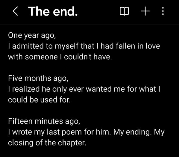 A poem I wrote, titled "The End." : "One year ago,
I admitted to myself that I had fallen in love with someone I couldn't have.

Five months ago,
I realized he only ever wanted me for what I could be used for.

Fifteen minutes ago,
I wrote my last poem for him. My ending. My closing of the chapter."