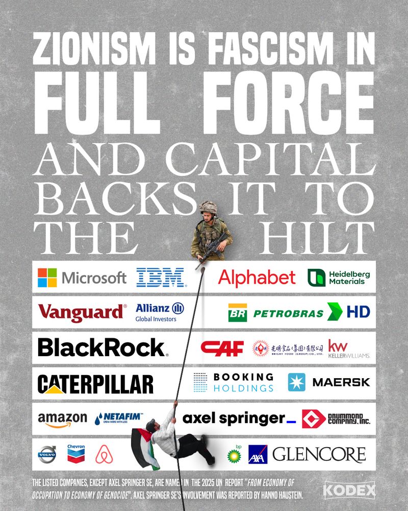 Headline:
”Zionism is Fascism in full force and capital backs it to the hilt“
Underneath a graphic representation of a wall is being climbe by an unarmed man carrying a Palestine flag, atop the wall stand an IOF solider holding a gun, looking down at the man. The wall is covered with Logos by companies involved in/profiting from the occupation:
Microsoft, IBM, Alphabet, Heidberg Materials. Vanguard, Allianz Global Investors, Petrobras, HD Hyundai Co., Ltd., Blackrock, CAF, Bright Food Group Co. LTD, Keller Williams, Caterpillar, airbnbm Maersk, Amazon, Netafim, Booking Holdings, Drummond Company Inc., Volvo, Chevron, BP,  AXA, Glencore, Axel Springer SE. 

All companies are taken from the 2025 UN report ”From economy of occupation to economy of genocide“, except for Axel Springer SE, it’s invovlement and profiteering from the occupation was reported by Hanno Haustein.