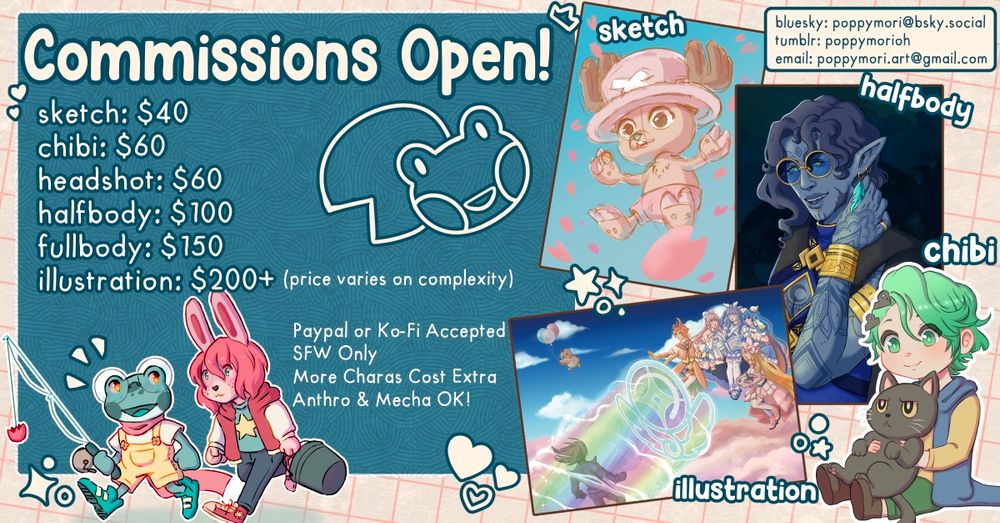 Commissions open!
Sketch: $40
Chibi: $60
Headshot: $60
Halfbody: $100
Fullbody: $150
Illustration: $200+ (price varies on complexity)

PayPal or Ko-Fi accepted
SFW Only
More Characters cost extra
Anthro and mecha OK

Bluesky: poppymori@bsky.social
Tumblr: poppymorioh
Email: poppymori.art@gmail.com

Examples of chibi, sketch, half body, and illustration drawings are depicted.