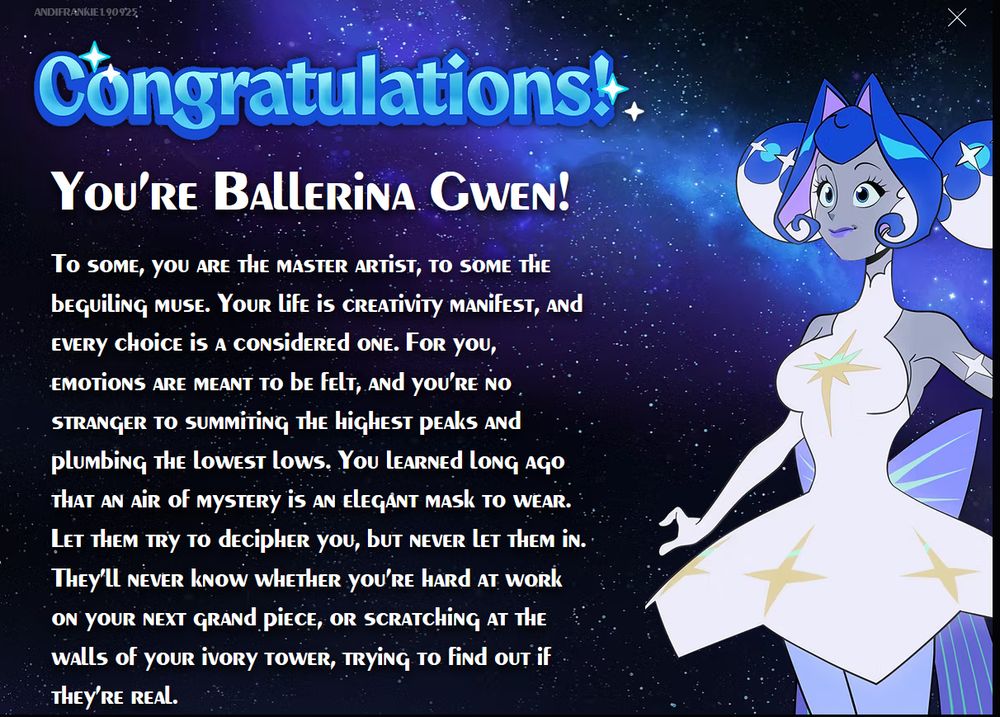 a night sky with a illustration of Guinevere in a ballet outfit. Text reads:
Congratulations! You're Ballerina Gwen!
To some, you are the master artist, to some the beguiling muse. Your life is creativity manifest, and every choice is a considered one. For you, emotions are meant to be felt, and your no stranger to summiting the highest peaks and plumbing the lowest lows. You learned long ago that an air of mystery is an elegant mask to wear. Let them try to decipher you, but never let them in. They'll never know whether you're hard at work on your next grand piece, or scratching at the walls of your ivory tower, trying to find out if they're real.
