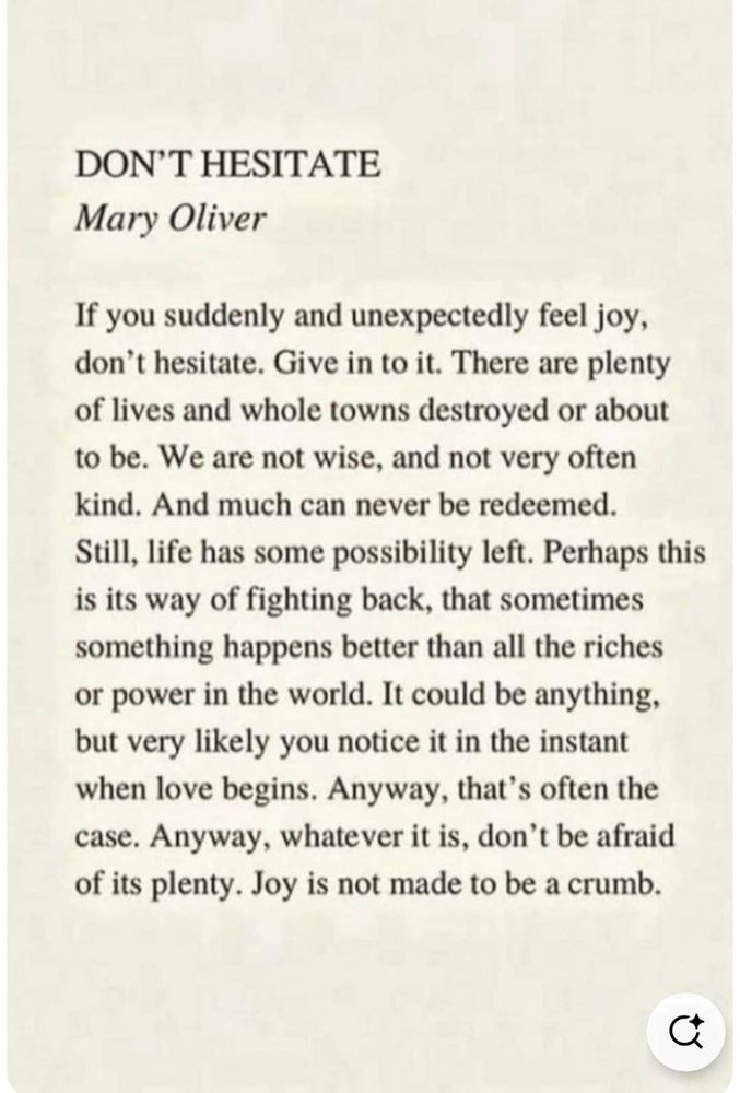 Don't Hesitate, by Mary Oliver.

If You suddenly and unexpectedly feel joy, don't hesitate. Give in to it. It. There are plenty of lives and whole towns destroyed or about to be. We are not wise and not very often kind. And much can never be redeemed. Still, life has some possibility left. Perhaps this is its way of fighting back, that sometimes something happens better than all the riches or power in the world. It could be anything, very likely you notice it in the instant when love begins. Anyway, that's often the case. Anyway, whatever it is, don't be afraid of its plenty. Joy is not made to be a crumb.