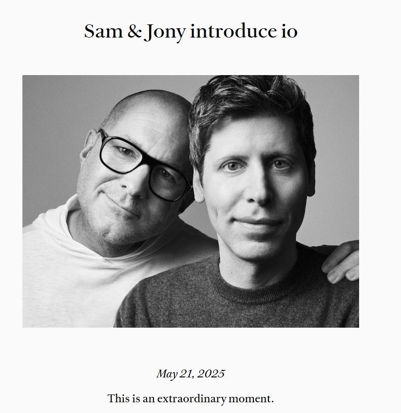 An announcement of Jonny Ive and Sam Altman’s new venture “io.” At the top it reads “Sam & Jony introduce io.” Below that is an awkward portrait of the two. It is black and white. Both men look airbrushed to the point of being synthetic. Jony is slightly behind Sam with his head cocked to the photos right and his left hand pm Sam’s left shoulder. Sam stares into the camera. Not to editorialize alt text, but let the listener understand this is perhaps the most awkward tech promotional photo I’ve ever seen. Below the image reads “May 21, 2025. This is an extraordinary moment.”