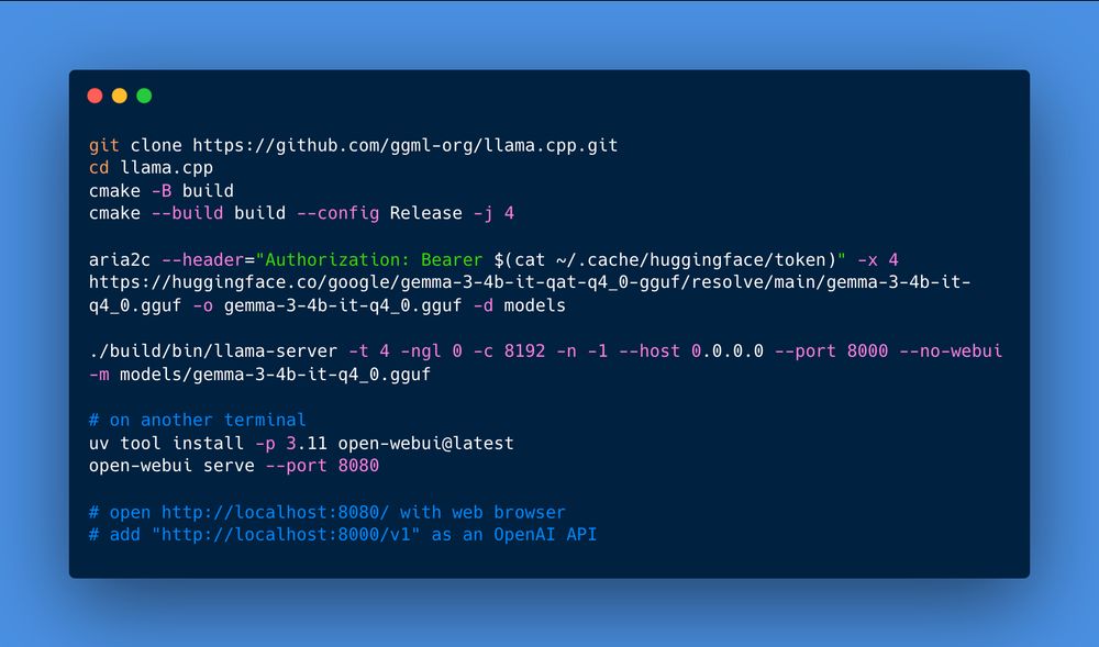 git clone https://github.com/ggml-org/llama.cpp.git
cd llama.cpp
cmake -B build
cmake --build build --config Release -j 4

aria2c --header="Authorization: Bearer $(cat ~/.cache/huggingface/token)" -x 4 https://huggingface.co/google/gemma-3-4b-it-qat-q4_0-gguf/resolve/main/gemma-3-4b-it-q4_0.gguf -o gemma-3-4b-it-q4_0.gguf -d models

./build/bin/llama-server -t 4 -ngl 0 -c 8192 -n -1 --host 0.0.0.0 --port 8000 --no-webui -m models/gemma-3-4b-it-q4_0.gguf

# on another terminal
uv tool install -p 3.11 open-webui@latest
open-webui serve --port 8080

# open http://localhost:8080/ with web browser
# add "http://localhost:8000/v1" as an OpenAI API
