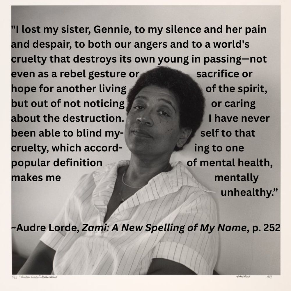 Black and white portrait of Audre Lorde, a Black woman with short hair, wearing a white blouse and a contended half-smile. Superimposed on the photo is the following text: "I lost my sister, Gennie, to my silence and her pain and despair, to both our angers and to a world's cruelty that destroys its own young in passing—not even as a rebel gesture or sacrifice or hope for another living of the spirit, but out of not noticing or caring about the destruction. I have never been able to blind myself to that cruelty, which according to one popular definition of mental health, makes me mentally unhealthy.” Audre Lorde, Zami: A New Spelling of My Name, page 252