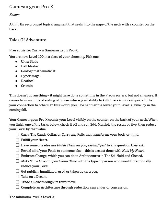 Gamesurgeon Pro-X
Known

A thin, three-pronged topical augment that seals into the nape of the neck with a counter on the back.
Tales Of Adventure
Prerequisite: Carry a Gamesurgeon Pro-X.
You are now Level 100 in a class of your choosing. Pick one:
Ultra Blade
Hell Master
Geologomathematicist
Hyper Mage
Deathcel
Critmin

This doesn’t do anything – it might have done something in the Precursor era, but not anymore. It comes from an understanding of power where your ability to kill others is more important than your connection to others. In this world, you’ll be happier the lower your Level is. Take joy in the coming fall.

Your Gamesurgeon Pro-X counts your Level visibly on the counter on the back of your neck. When you finish one of the tasks below, check it off and roll 2d6. Multiply the result by five, then reduce your Level by that value.
Carry The Candy Collar, or Carry any Relic that transforms your body or mind.
Fulfill your Heart.
Have someone else use Finish Them on you, saying “yes” to any question they ask.
Reveal all of your Folds to someone else – this is easiest done with Hold My Heart.
Embrace Change, which you can do in Architectures in The Sci-Hold and Chesed.
Make Some Love or Spend Some Time with the type of person who would intentionally reduce your Level.
Get publicly humiliated, used or taken down a peg.
Take on a Dream.
Trade a Relic through its third move.
Complete an Architecture through seduction, surrender or concession.

The minimum level is Level 0.
