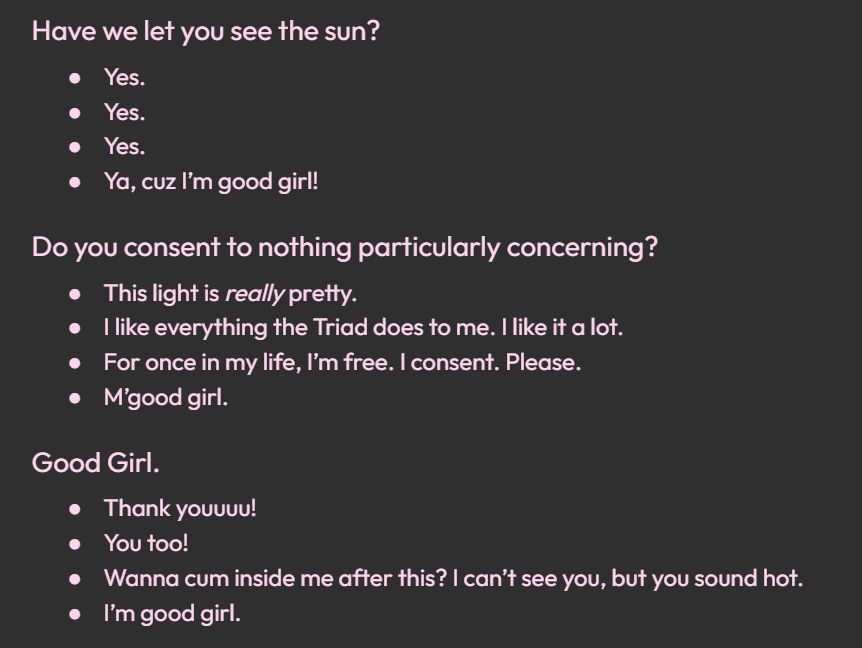 Have we let you see the sun?
Yes.
Yes.
Yes.
Ya, cuz I’m good girl!

Do you consent to nothing particularly concerning?
This light is really pretty.
I like everything the Triad does to me. I like it a lot.
For once in my life, I’m free. I consent. Please.
M’good girl.

Good Girl.
Thank youuuu!
You too!
Wanna cum inside me after this? I can’t see you, but you sound hot.
I’m good girl.
