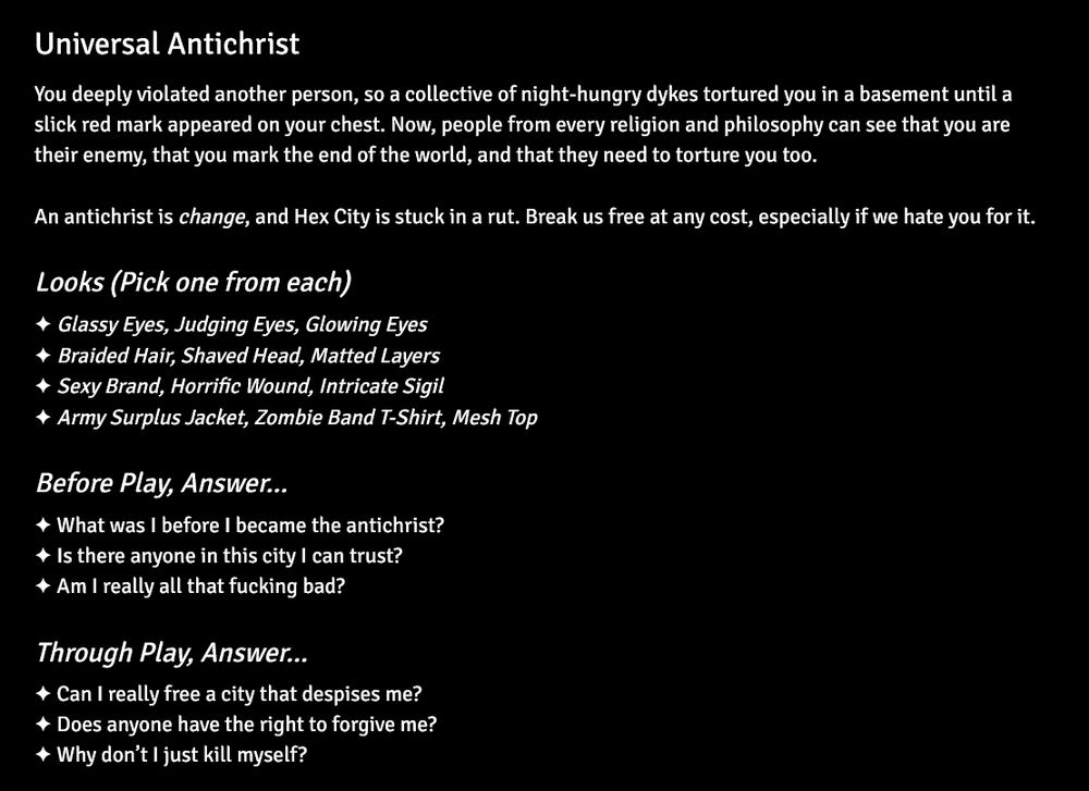 Universal Antichrist
You deeply violated another person, so a collective of night-hungry dykes tortured you in a basement until a slick red mark appeared on your chest. Now, people from every religion and philosophy can see that you are their enemy, that you mark the end of the world, and that they need to torture you too.

An antichrist is change, and Hex City is stuck in a rut. Break us free at any cost, especially if we hate you for it.
Looks (Pick one from each)
✦ Glassy Eyes, Judging Eyes, Glowing Eyes 
✦ Braided Hair, Shaved Head, Matted Layers
✦ Sexy Brand, Horrific Wound, Intricate Sigil
✦ Army Surplus Jacket, Zombie Band T-Shirt, Mesh Top
Before Play, Answer…
✦ What was I before I became the antichrist?
✦ Is there anyone in this city I can trust?
✦ Am I really all that fucking bad?
Through Play, Answer…
✦ Can I really free a city that despises me?
✦ Does anyone have the right to forgive me?
✦ Why don’t I just kill myself?
