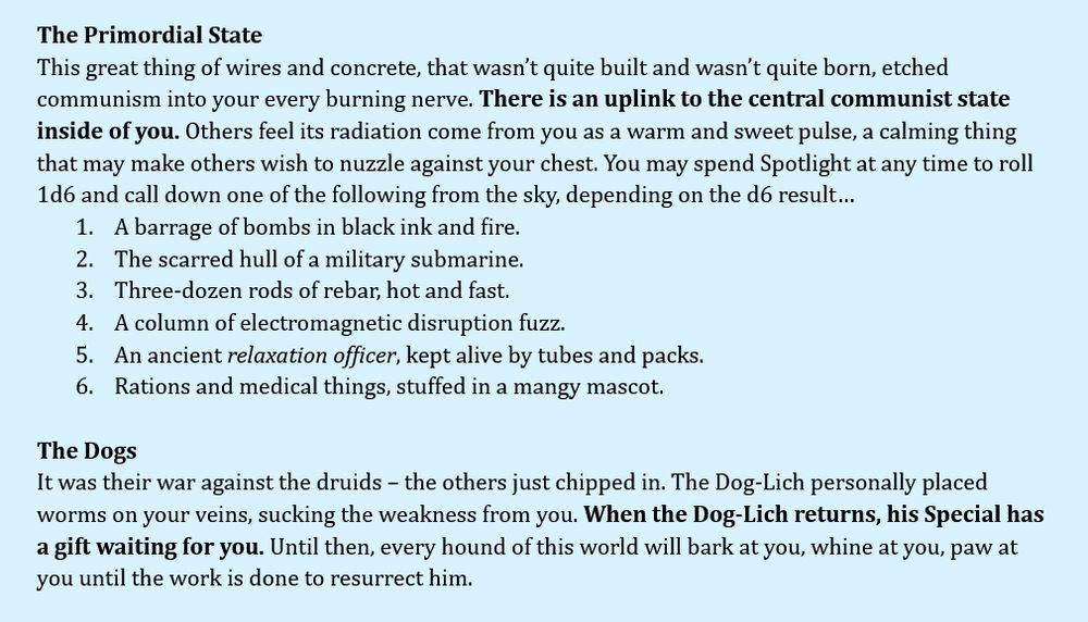 The Primordial State
This great thing of wires and concrete, that wasn’t quite built and wasn’t quite born, etched communism into your every burning nerve. There is an uplink to the central communist state inside of you. Others feel its radiation come from you as a warm and sweet pulse, a calming thing that may make others wish to nuzzle against your chest. You may spend Spotlight at any time to roll 1d6 and call down one of the following from the sky, depending on the d6 result…
A barrage of bombs in black ink and fire.
The scarred hull of a military submarine.
Three-dozen rods of rebar, hot and fast.
A column of electromagnetic disruption fuzz.
An ancient relaxation officer, kept alive by tubes and packs.
Rations and medical things, stuffed in a mangy mascot.

The Dogs
It was their war against the druids – the others just chipped in. The Dog-Lich personally placed worms on your veins, sucking the weakness from you. When the Dog-Lich returns, his Special has a gift waiting for you. Until then, every hound of this world will bark at you, whine at you, paw at you until the work is done to resurrect him.