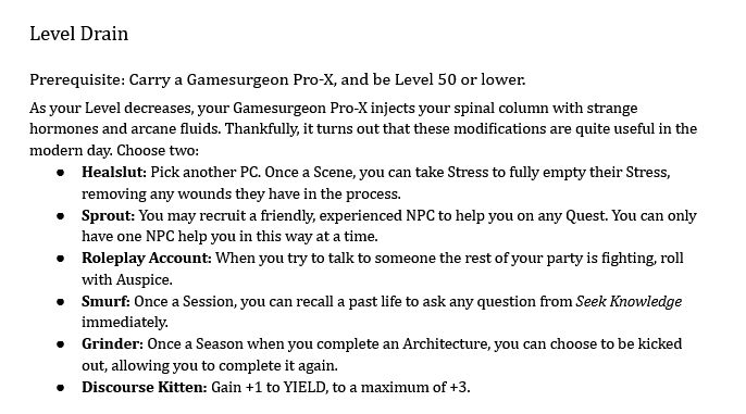 Level Drain
Prerequisite: Carry a Gamesurgeon Pro-X, and be Level 50 or lower.
As your Level decreases, your Gamesurgeon Pro-X injects your spinal column with strange hormones and arcane fluids. Thankfully, it turns out that these modifications are quite useful in the modern day. Choose two:
Healslut: Pick another PC. Once a Scene, you can take Stress to fully empty their Stress, removing any wounds they have in the process.
Sprout: You may recruit a friendly, experienced NPC to help you on any Quest. You can only have one NPC help you in this way at a time.
Roleplay Account: When you try to talk to someone the rest of your party is fighting, roll with Auspice.
Smurf: Once a Session, you can recall a past life to ask any question from Seek Knowledge immediately.
Grinder: Once a Season when you complete an Architecture, you can choose to be kicked out, allowing you to complete it again.
Discourse Kitten: Gain +1 to YIELD, to a maximum of +3.