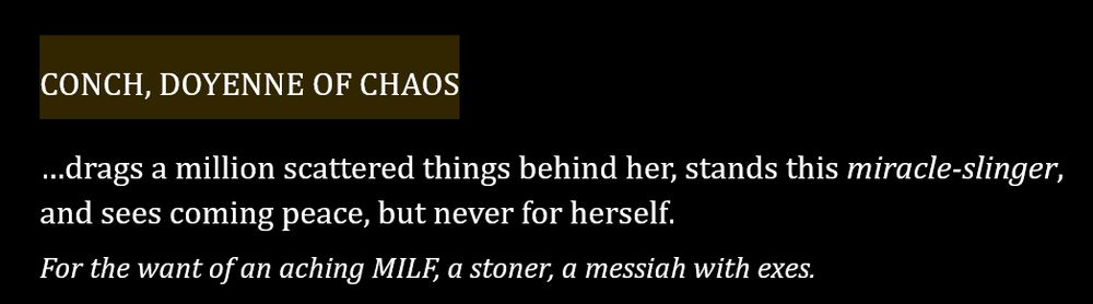 CONCH, DOYENNE OF CHAOS
…drags a million scattered things behind her, stands this miracle-slinger, and sees coming peace, but never for herself.
For the want of an aching MILF, a stoner, a messiah with exes.

