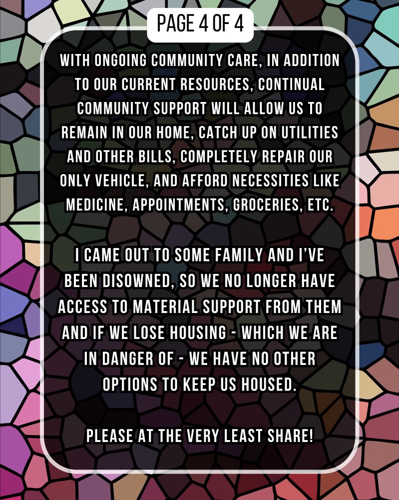 WITH ONGOING COMMUNITY CARE, IN ADDITION TO OUR CURRENT RESOURCES, CONTINUAL COMMUNITY SUPPORT WILL ALLOW US TO REMAIN IN OUR HOME, CATCH UP ON UTILITIES AND OTHER BILLS, COMPLETELY REPAIR OUR ONLY VEHICLE, AND AFFORD NECESSITIES LIKE MEDICINE, APPOINTMENTS, GROCERIES, ETC.

I CAME OUT TO SOME FAMILY AND I'VE BEEN DISOWNED, SO WE NO LONGER HAVE ACCESS TO MATERIAL SUPPORT FROM THEM AND IF WE LOSE HOUSING WHICH WE ARE IN DANGER OF WE HAVE NO OTHER OPTIONS TO KEEP US HOUSED.

PLEASE AT THE VERY LEAST SHARE!