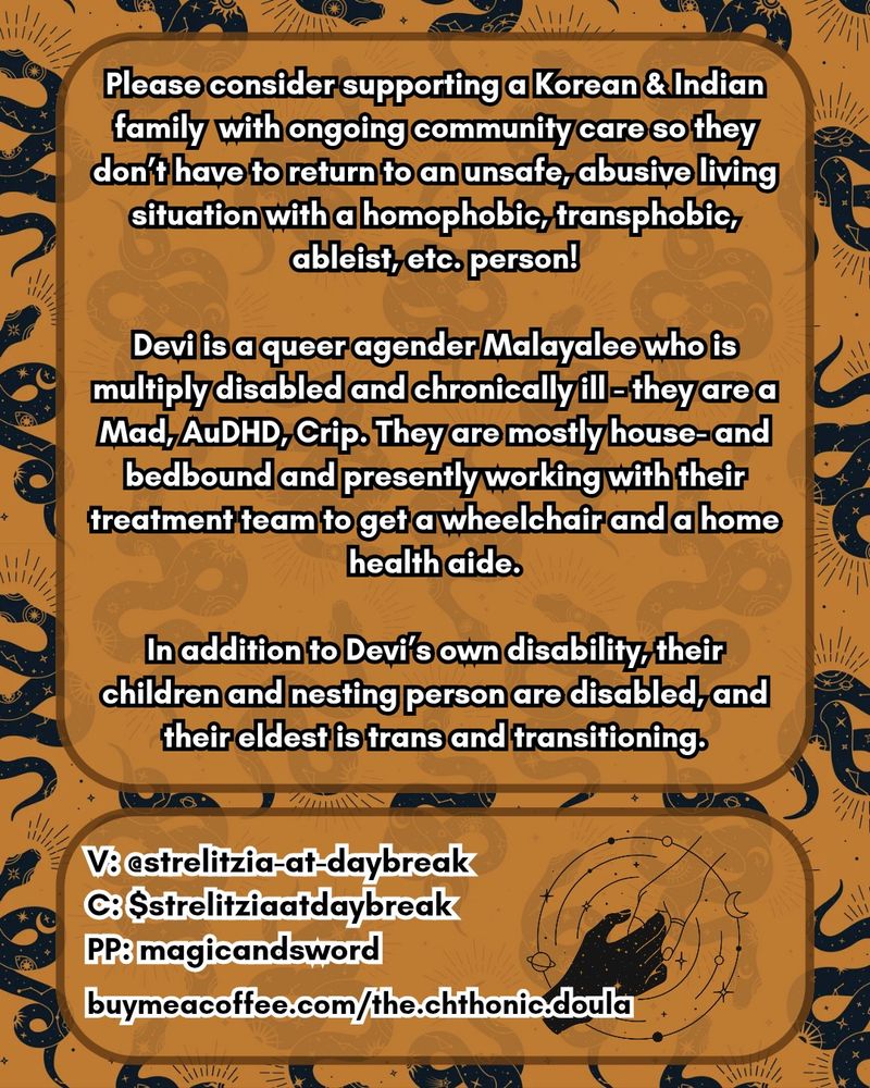Please consider supporting a Korean & Indian family with ongoing community care so they don't have to return to an unsafe, abusive living situation with a homophobic, transphobic, ableist, etc. person!

Devi is a queer agender Malayalee who is multiply disabled and chronically ill - they are a Mad, AuDHD, Crip. They are mostly house- and bedbound and presently working with their treatment team to get a wheelchair and a home health aide.

In addition to Devi's own disability, their children and nesting person are disabled, and their eldest is trans and transitioning.

V: estrelitzia-at-daybreak

C: $strelitziaatdaybreak

PP: magicandsword

buymeacoffee.com/the.chthonic.doula