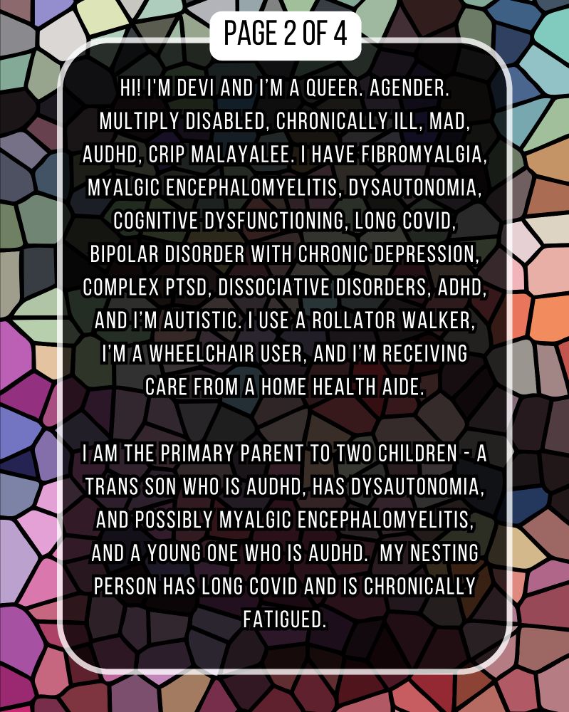 HI! I'M DEVI AND I'M A QUEER. AGENDER. MULTIPLY DISABLED, CHRONICALLY ILL, MAD, AUDHD, CRIP MALAYALEE. I HAVE FIBROMYALGIA, MYALGIC ENCEPHALOMYELITIS, DYSAUTONOMΙΑ, COGNITIVE DYSFUNCTIONING, LONG COVID, BIPOLAR DISORDER WITH CHRONIC DEPRESSION, COMPLEX PTSD, DISSOCIATIVE DISORDERS, ADHD, AND I'M AUTISTIC. I USE A ROLLATOR WALKER, I'M A WHEELCHAIR USER, AND I'M RECEIVING CARE FROM A HOME HEALTH AIDE.

I AM THE PRIMARY PARENT TO TWO CHILDREN - A TRANS SON WHO IS AUDHD, HAS DYSAUTONΟΜΙΑ, AND POSSIBLY MYALGIC ENCEPHALOMYELITIS, AND A YOUNG ONE WHO IS AUDHD. MY NESTING PERSON HAS LONG COVID AND IS CHRONICALLY FATIGUED.
