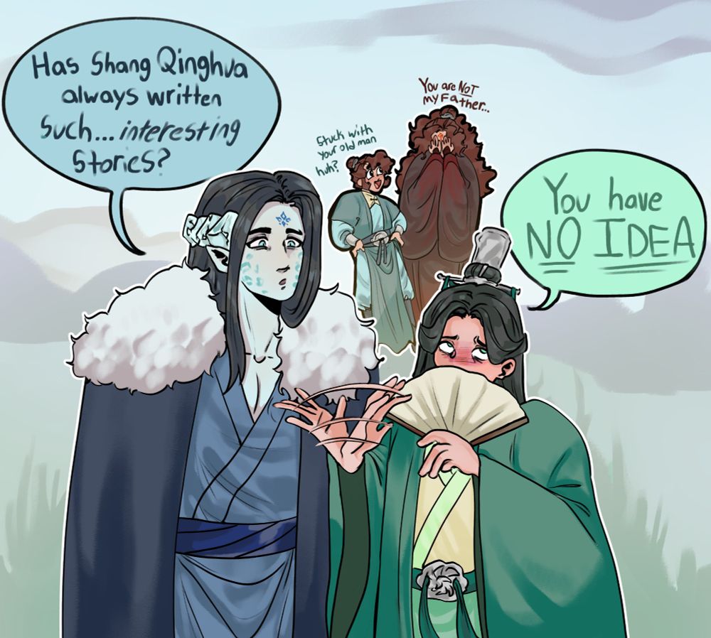 Digital drawing of Mobei Jun and Shen Qingqiu walking together and talking. Mobei Jun has a curious face as he asks Shen Qingqiu "Has Shang Qinghua always written such...Interesting stories?"

Shen Qingqiu waves his hand around and covers the lower half of his face with a fan as he rolls his eyes in annoyance at just thinking about Shang Qinghua's stories as he says "You have NO IDEA" 

In the background is Shang Qinghua and Luo Binghe. Shang Qinghua looks happily at Luo Binghe. He has his hands on his hips as he says "Stuck with your old man huh?" 

Luo Binghe covers his face with both his hands as he says with a tired voice "You are NOT my father..."