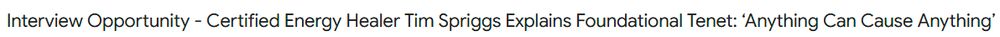 email subject line that says "Interview Opportunity - Certified Energy Healer Tim Spriggs Explains Foundational Tenet: ‘Anything Can Cause Anything’"