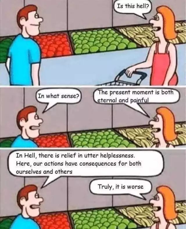 Comic featuring 2 ppl in a grocery store:

Woman: is this hell?
Man: in what sense?
Woman: the present moment is both eternal and painful 
Man: in hell, there is relief in utter helplessness. Here, our actions have consequences for both ourselves and others 
Woman: truly, it is worse 