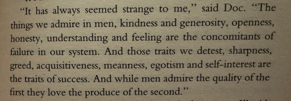"It has always seemed strange to me," said Doc. "The things we admire in men, kindness and generosity, openness, honesty, understanding and feeling are the concomitants of failure in our system. And those traits we detest, sharpness, greed, acquisitiveness, meanness, egotism and self-interest are the traits of success. And while men admire the quality of the first they love the produce of the second."