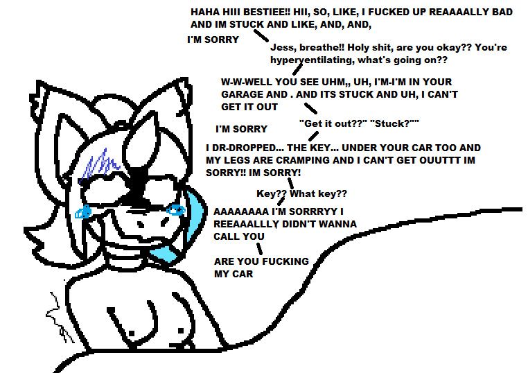 "HAHA HIII BESTIEE!! HII, SO, LIKE, I FUCKED UP REAAAALLY BAD AND IM STUCK AND LIKE, AND, AND, IM'M SORRY"
"Jess, breathe!! Holy shit, are you okay?? You're hyperventilating, what's going on??"
"W-W-WLL YOU SEE UHM,, UH, I'M-I'M IN YOUR GARAGE AND . AND IT'S STUCK AND UH, I CAN'T GET IT OUT"
"'Get it out??' 'Stuck?'"
"I'M SORRY"
"I DR-DROPPED... THE KEY... UNDER YOUR CAR TOO AND MY LEGS ARE CRAMPING AND I CAN'T GET OUUTTT I'M SORRY!! I'M SORRY!"
"Key?? What key??"
"AAAAAAAA I'M SORRRYY I REEAAALLLY DIDN'T WANNA CALL YOU"
"ARE YOU FUCKING MY CAR"