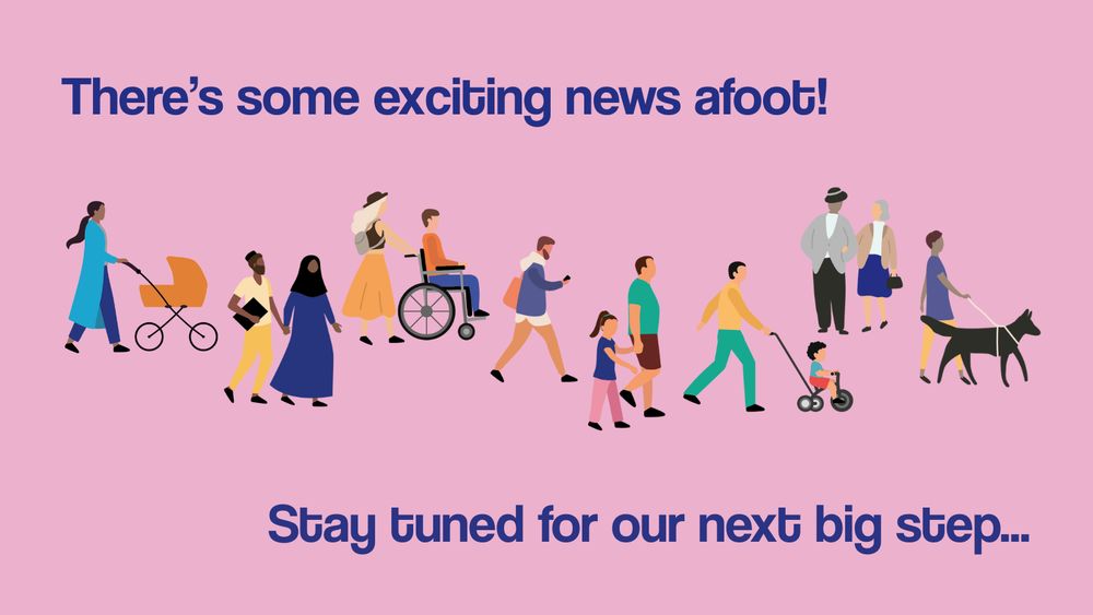 A promotional graphic with blue text on a pink background reading, "There's some exciting news afoot! Stay tune for our next big step..." and a series of illustrations showing men, women and children of all ages and abilities walking and wheeling.