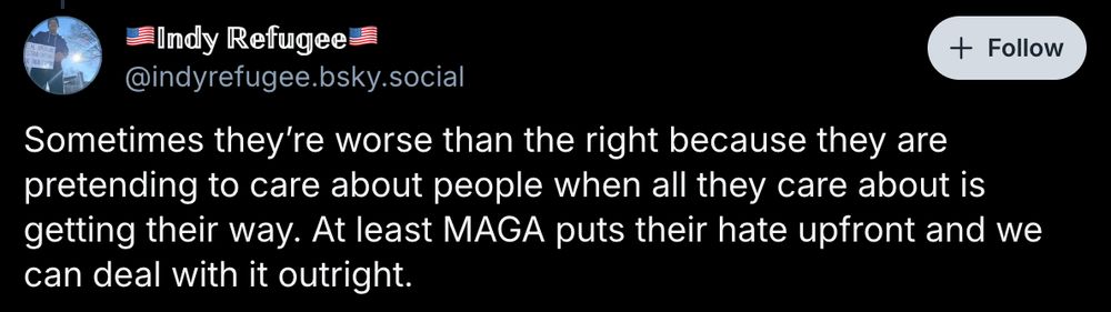 @indyrefugee: Sometimes they’re worse than the right because they are pretending to care about people when all they care about is getting their way. At least MAGA puts their hate upfront and we can deal with it outright.