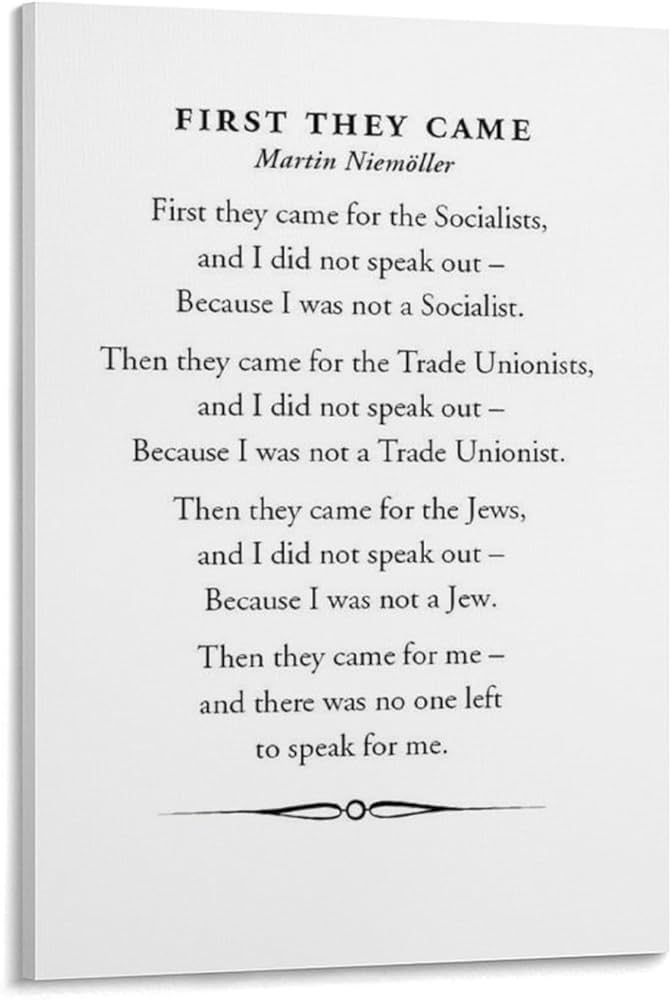First they came for the socialists, and I did not speak out—
     Because I was not a socialist.

Then they came for the trade unionists, and I did not speak out—
     Because I was not a trade unionist.

Then they came for the Jews, and I did not speak out—
     Because I was not a Jew.

Then they came for me—and there was no one left to speak for me.