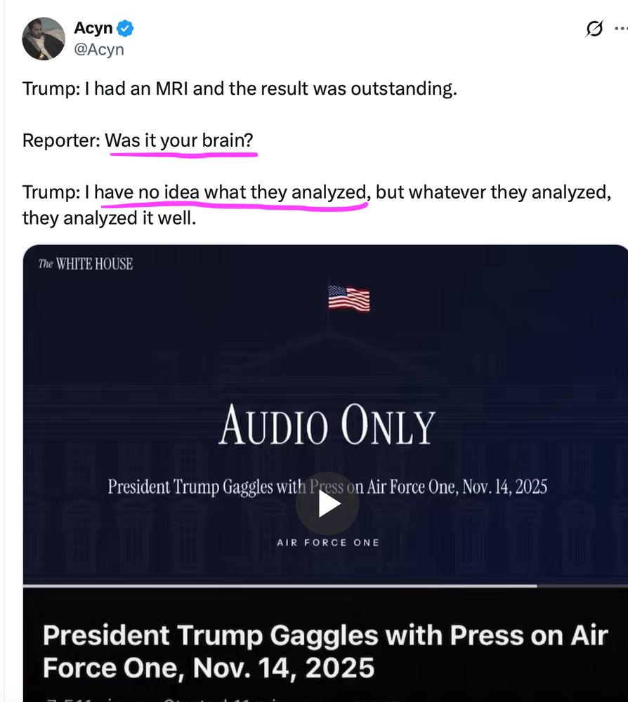 Trump: I had an MRI and the result was outstanding
Reporter: Was it your brain?
Trump: I have no idea what they analyzed..but whatever they analyzed they analyzed it well...