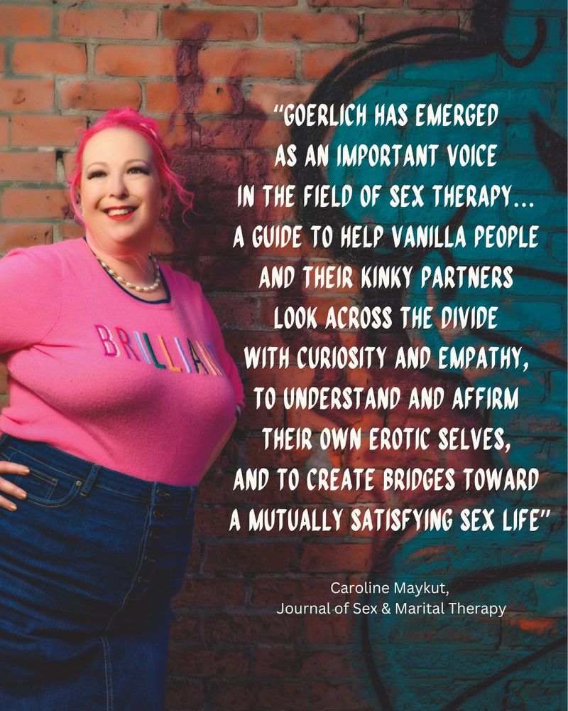 Stefani in a pink sweater standing next to a graffitied wall. There is a quote that reads “Goerlich has emerged as an important voice in the field of sex therapy…a guide to help vanilla people and their kinky partners look across the divide with curiosity and empathy, to understand and affirm their own erotic selves, and to create bridges toward a mutually satisfying sex life.” By Caroline Maykut from the Journal of Sex & Marital Therapy. 
