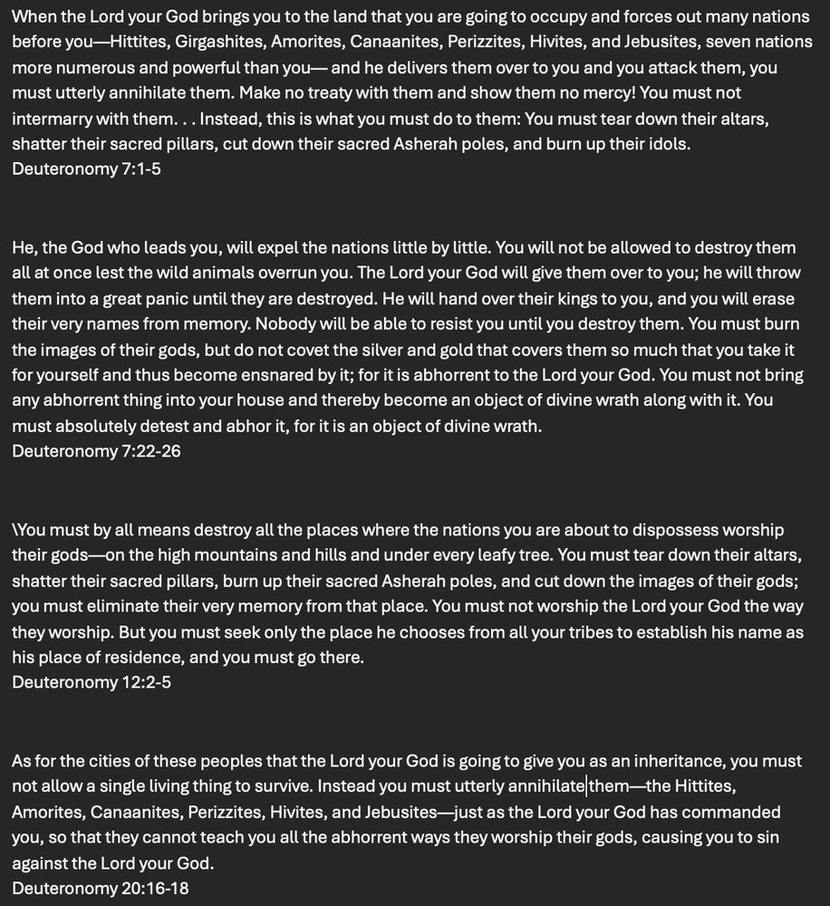 When the Lord your God brings you to the land that you are going to occupy and forces out many nations before you—Hittites, Girgashites, Amorites, Canaanites, Perizzites, Hivites, and Jebusites, seven nations more numerous and powerful than you— and he delivers them over to you and you attack them, you must utterly annihilate them. Make no treaty with them and show them no mercy! You must not intermarry with them. . . Instead, this is what you must do to them: You must tear down their altars, shatter their sacred pillars, cut down their sacred Asherah poles, and burn up their idols. 
Deuteronomy 7:1-5

He, the God who leads you, will expel the nations little by little. You will not be allowed to destroy them all at once lest the wild animals overrun you. The Lord your God will give them over to you; he will throw them into a great panic until they are destroyed. He will hand over their kings to you, and you will erase their very names from memory. Nobody will be able to resist you until you destroy them. You must burn the images of their gods, but do not covet the silver and gold that covers them so much that you take it for yourself and thus become ensnared by it; for it is abhorrent to the Lord your God. You must not bring any abhorrent thing into your house and thereby become an object of divine wrath along with it. You must absolutely detest and abhor it, for it is an object of divine wrath. 
Deuteronomy 7:22-26

You must by all means destroy all the places where the nations you are about to dispossess worship their gods—on the high mountains and hills and under every leafy tree. You must tear down their altars, shatter their sacred pillars, burn up their sacred Asherah poles, and cut down the images of their gods; you must eliminate their very memory from that place. You must not worship the Lord your God the way they worship. But you must seek only the place he chooses from all your tribes to establish his name as his place of residence, and you must go there.…
