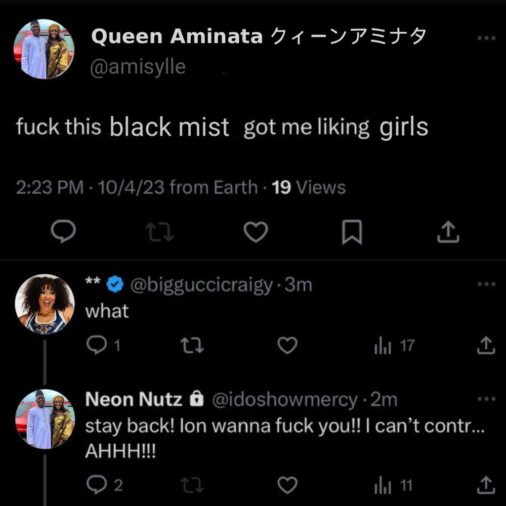 an edited twitter screenshot of Queen Aminata saying "Fuck this black mist got me liking girls" Willow responds "what" and Aminata replies "stay back! Ion wanna fuck you!! I can't contr... AHHH!!!"