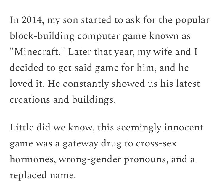 In 2014, my son started to ask for the popular block-building computer game known as "Minecraft." Later that year, my wife and I decided to get said game for him, and he loved it. He constantly showed us his latest creations and buildings.

Little did we know, this seemingly innocent game was a gateway drug to cross-sex hormones, wrong-gender pronouns, and a replaced name.