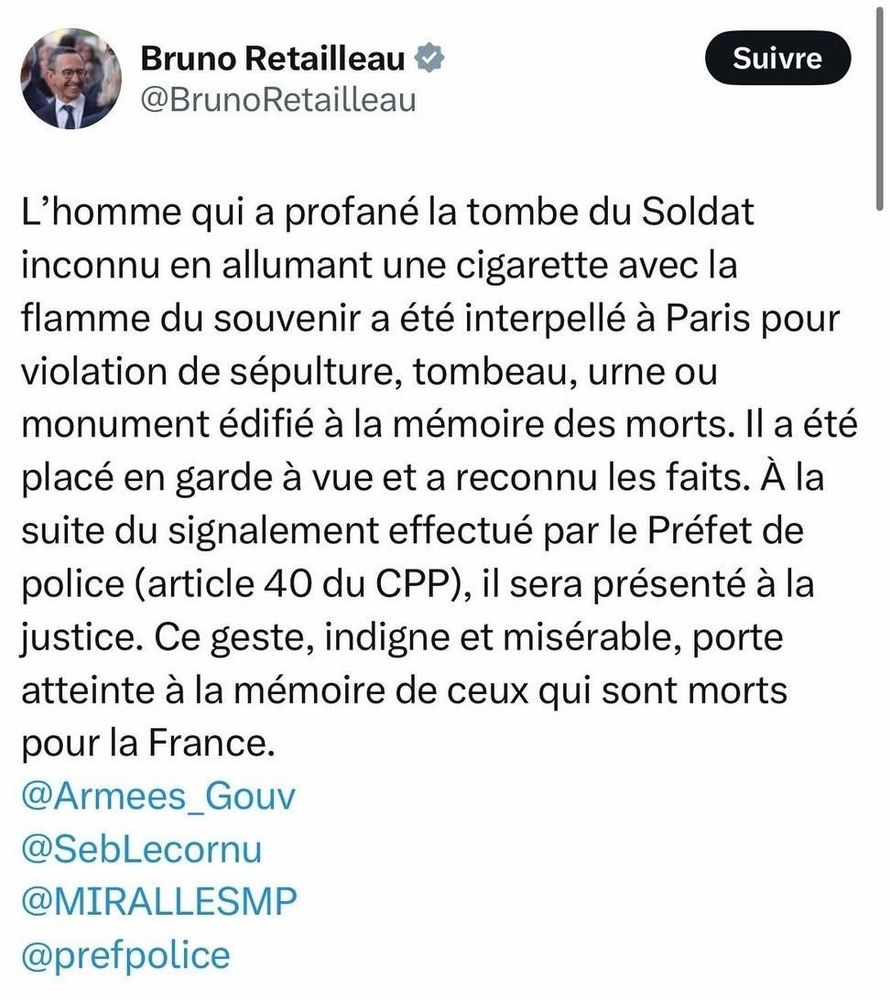 Tweet de Bruno "le petit écuyer" Retailleau : 

L'homme qui a profané la tombe du Soldat inconnu en allumant une cigarette avec la flamme du souvenir a été interpellé à Paris pour violation de sépulture, tombeau, urne ou monument édifié à la mémoire des morts. Il a été placé en garde à vue et a reconnu les faits. À la suite du signalement effectué par le Préfet de police (article 40 du CPP), il sera présenté à la justice. Ce geste, indigne et misérable, porte atteinte à la mémoire de ceux qui sont morts
pour la France.
@Armees_Gouv
@SebLecornu
@MIRALLESMP
@prefpolice
