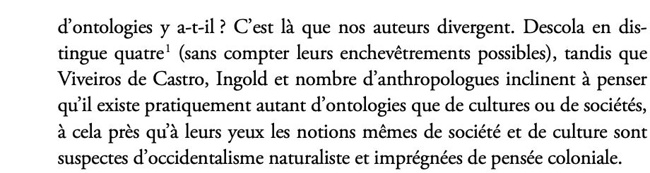 d’ontologies y a-t-il ? C’est là que nos auteurs divergent. Descola en distingue quatre (sans compter leurs enchevêtrements possibles), tandis que Viveiros de Castro, Ingold et nombre d’anthropologues inclinent à penser qu’il existe pratiquement autant d’ontologies que de cultures ou de sociétés, à cela près qu’à leurs yeux les notions mêmes de société et de culture sont suspectes d’occidentalisme naturaliste et imprégnées de pensée coloniale.