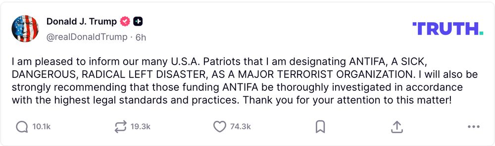 Compte de Trump sur Truth : 

I am pleased to inform our many U.S.A. Patriots that I am designating ANTIFA, A SICK, DANGEROUS, RADICAL LEFT DISASTER, AS A MAJOR TERRORIST ORGANIZATION. I will also be strongly recommending that those funding ANTIFA be thoroughly investigated in accordance
with the highest legal standards and practices. Thank you for your attention to this matter!