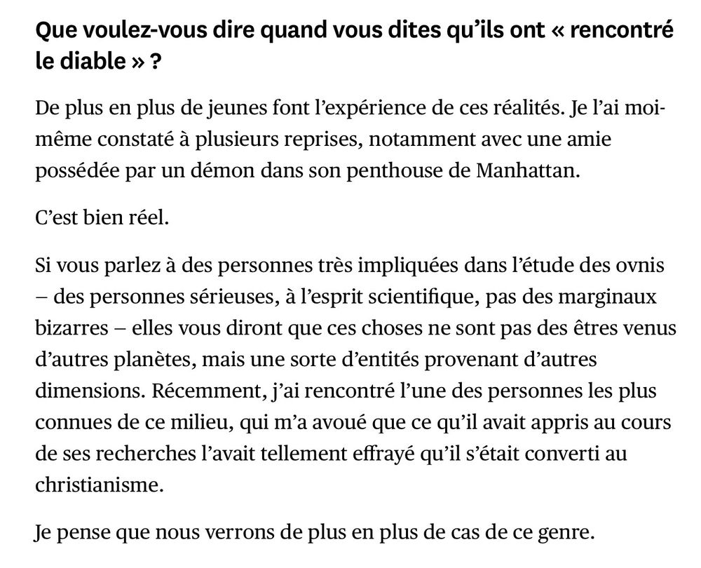 Que voulez-vous dire quand vous dites qu’ils ont « rencontré le diable » ?

De plus en plus de jeunes font l’expérience de ces réalités. Je l’ai moi-même constaté à plusieurs reprises, notamment avec une amie possédée par un démon dans son penthouse de Manhattan.

C’est bien réel.

Si vous parlez à des personnes très impliquées dans l’étude des ovnis — des personnes sérieuses, à l’esprit scientifique, pas des marginaux bizarres — elles vous diront que ces choses ne sont pas des êtres venus d’autres planètes, mais une sorte d’entités provenant d’autres dimensions. Récemment, j’ai rencontré l’une des personnes les plus connues de ce milieu, qui m’a avoué que ce qu’il avait appris au cours de ses recherches l’avait tellement effrayé qu’il s’était converti au christianisme. 

Je pense que nous verrons de plus en plus de cas de ce genre. 