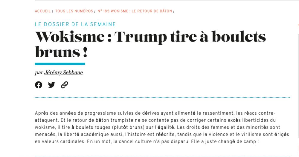Le dossier de la semaine
Wokisme : Trump tire à boulets bruns ! 
Par Jérémy Sebbane
Après des années de progressisme suivies de dérives ayant alimenté le ressentiment, les réacs contre-attaquent. Et le retour de bâton trumpiste ne se contente pas de corriger certains excès liberticides du wokisme, il tire à boulets rouges (plutôt bruns) sur l'égalité. Les droits des femmes et des minorités sont menacés, la liberté académique aussi, l'histoire est réécrite, tandis que la violence et le virilisme sont érigés en valeurs cardinales. En un mot, la cancel culture n'a pas disparu. Elle a juste changé de camp !
