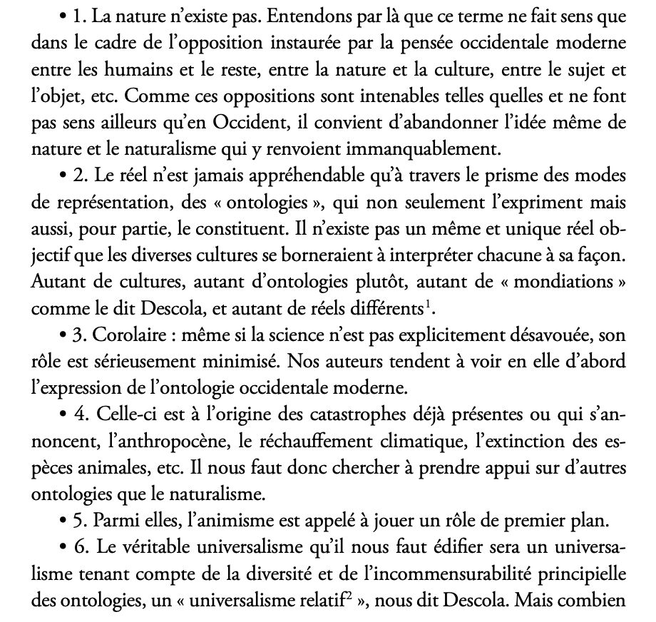 • 1. La nature n’existe pas. Entendons par là que ce terme ne fait sens que dans le cadre de l’opposition instaurée par la pensée occidentale moderne entre les humains et le reste, entre la nature et la culture, entre le sujet et l’objet, etc. Comme ces oppositions sont intenables telles quelles et ne font pas sens ailleurs qu’en Occident, il convient d’abandonner l’idée même de nature et le naturalisme qui y renvoient immanquablement.
• 2. Le réel n’est jamais appréhendable qu’à travers le prisme des modes de représentation, des « ontologies », qui non seulement l’expriment mais aussi, pour partie, le constituent. Il n’existe pas un même et unique réel objectif que les diverses cultures se borneraient à interpréter chacune à sa façon. Autant de cultures, autant d’ontologies plutôt, autant de « mondiations » comme le dit Descola, et autant de réels différents.
• 3. Corolaire : même si la science n’est pas explicitement désavouée, son rôle est sérieusement minimisé. Nos auteurs tendent à voir en elle d’abord l’expression de l’ontologie occidentale moderne.
• 4. Celle-ci est à l’origine des catastrophes déjà présentes ou qui s’annoncent, l’anthropocène, le réchauffement climatique, l’extinction des espèces animales, etc. Il nous faut donc chercher à prendre appui sur d’autres ontologies que le naturalisme.
• 5. Parmi elles, l’animisme est appelé à jouer un rôle de premier plan.
• 6. Le véritable universalisme qu’il nous faut édifier sera un universalisme tenant compte de la diversité et de l’incommensurabilité principielle des ontologies, un « universalisme relatif », nous dit Descola. Mais combien 