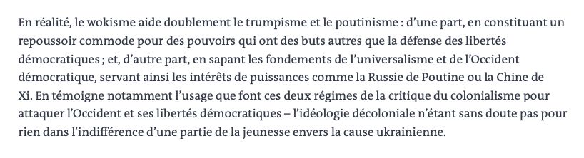 En réalité, le wokisme aide doublement le trumpisme et le poutinisme : d’une part, en constituant un repoussoir commode pour des pouvoirs qui ont des buts autres que la défense des libertés démocratiques ; et, d’autre part, en sapant les fondements de l’universalisme et de l’Occident démocratique, servant ainsi les intérêts de puissances comme la Russie de Poutine ou la Chine de Xi. En témoigne notamment l’usage que font ces deux régimes de la critique du colonialisme pour
attaquer l’Occident et ses libertés démocratiques – l’idéologie décoloniale n’étant sans doute pas pour rien dans l’indifférence d’une partie de la jeunesse envers la cause ukrainienne.