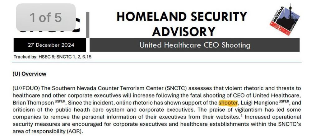 This is a snippet of a homeland security advisory administered by the Southern Nevada Counter Terrorism Center (SNCTC) on 12/27/2024 (tracking number: HSEC 8; SNCTC 1, 2, 6, 15), reading: “(U) Overview
(U//FOUO) The Southern Nevada Counter Terrorism Center (SNCTC) assesses that violent rhetoric and threats to healthcare and other corporate executives will increase following the fatal shooting of CEO of United Healthcare, Brian Thompson USPER. Since the incident, online rhetoric has shown support of the shooter, Luigi Mangione SPER , and criticism of the public health care system and corporate executives. The praise of vigilantism has led some companies to remove the personal information of their executives from their websites.' Increased operational security measures are encouraged for corporate executives and healthcare establishments within the SNCTC's area of responsibility (AOR).” The word “shooter” is highlighted. 