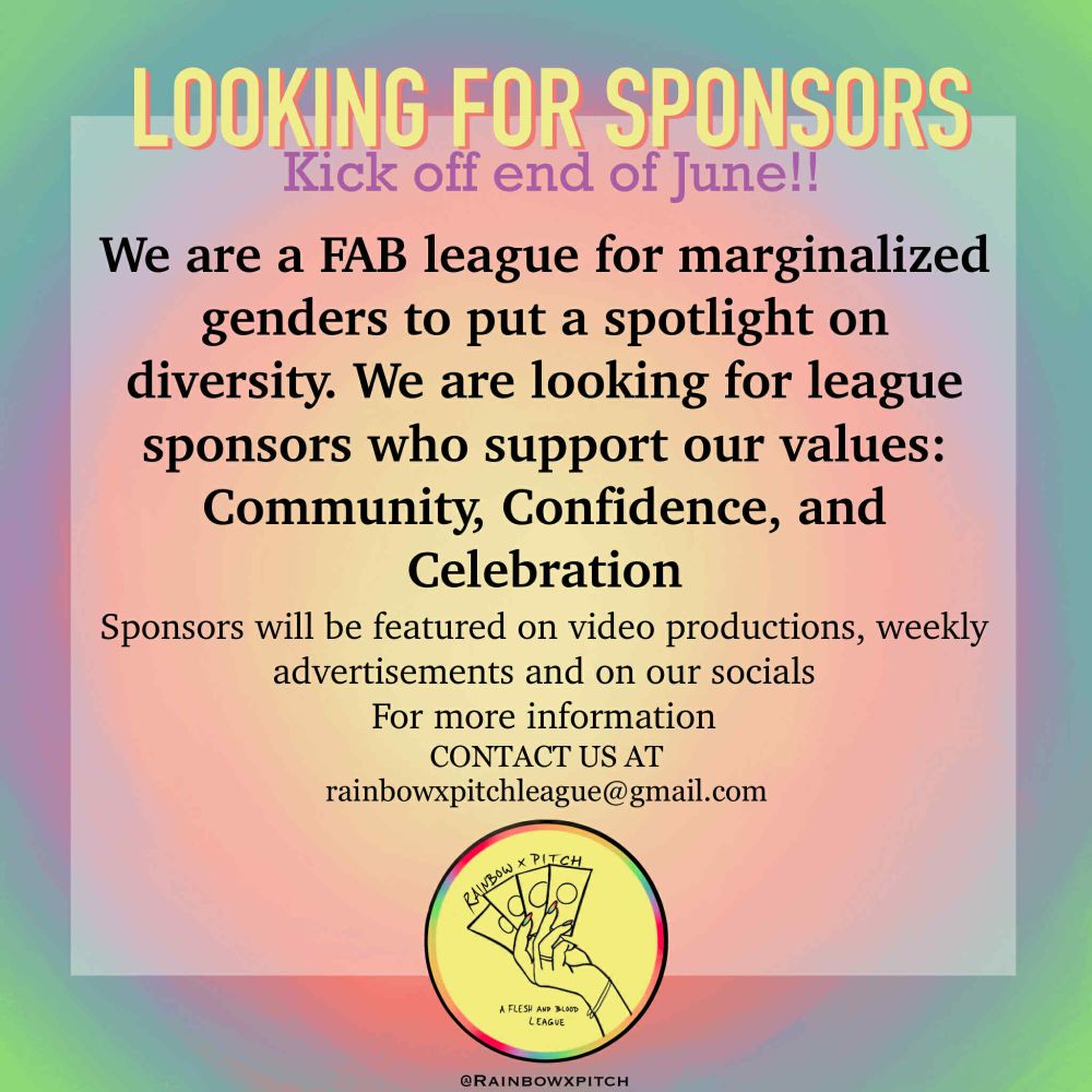 Looking for Sponsors
Kick of end of June!!

We are a FAB league for marginalized genders to put a spotlight on diversity. 
We are looking for league sponsors who support our values: Community, Confidence and Celebration

Sponsors will be features on video productions, weekly advertisements and on our socials

For more information, contact us at - rainbowxpitchleague@gmail.com