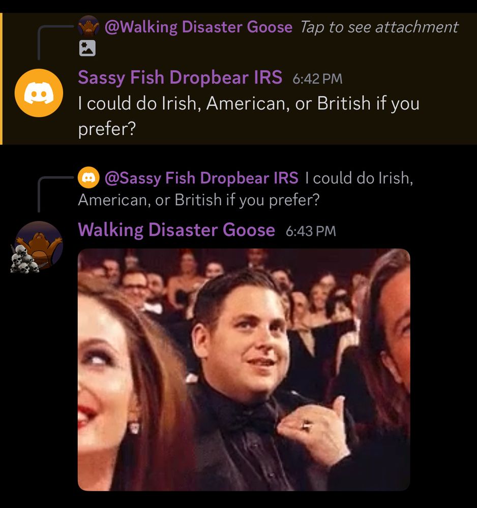 Sassy Fish Dropbear IRS/Jordan: I could do Irish, American, or British if you prefer?
Walking Disaster Goose: *Jonah Hill “don’t” gif*
