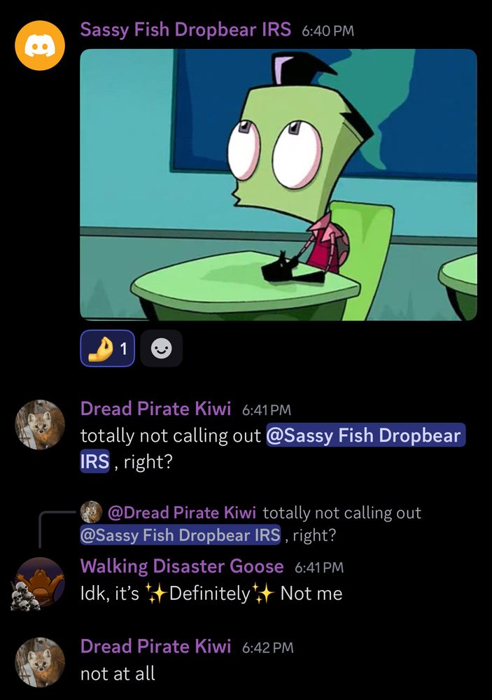 Sassy Fish Dropbear IRS/Jordan: *whistling Zim gif*
Dread Pirate Kiwi/Cece: totally not calling out @Sassy Fish Dropbear IRS, right?
Walking Disaster Goose/Zeke: idk it’s :sparkle emoji:Definitely:sparkle emoji: Not me
Dread Pirate Kiwi/Cece: not at all

