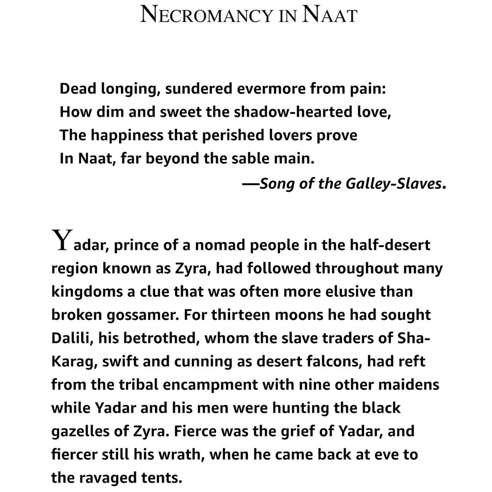 NECROMANCY IN NAAT

Dead longing, sundered evermore from pain:
How dim and sweet the shadow-hearted love,
The happiness that perished lovers prove
In Naat, far beyond the sable main.
                                   —Song of the Galley-Slaves.

Yadar, prince of a nomad people in the half-desert region known as Zyra, had followed throughout many kingdoms a clue that was often more elusive than broken gossamer. For thirteen moons he had sought Dalili, his betrothed, whom the slave traders of Sha-Karag, swift and cunning as desert falcons, had reft from the tribal encampment with nine other maidens while Yadar and his men were hunting the black gazelles of Zyra. Fierce was the grief of Yadar, and fiercer still his wrath, when he came back at eve to the ravaged tents.