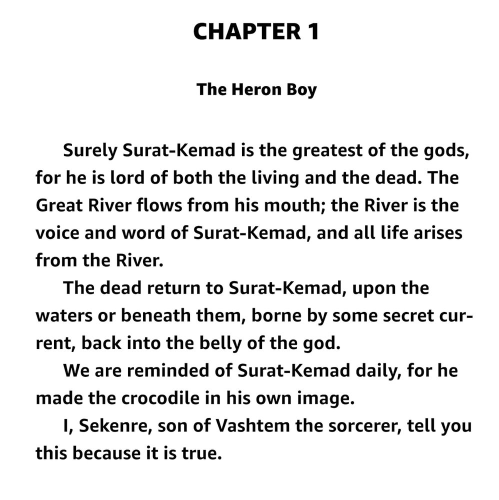 CHAPTER 1

The Heron Boy

    Surely Surat-Kemad is the greatest of the gods, for he is lord of both the living and the dead. The Great River flows from his mouth; the River is the voice and word of Surat-Kemad, and all life arises from the River.
    The dead return to Surat-Kemad, upon the waters or beneath them, borne by some secret current, back into the belly of the god.
    We are reminded of Surat-Kemad daily, for he made the crocodile in his own image.
    I, Sekenre, son of Vashtem the sorcerer, tell you this because it is true.