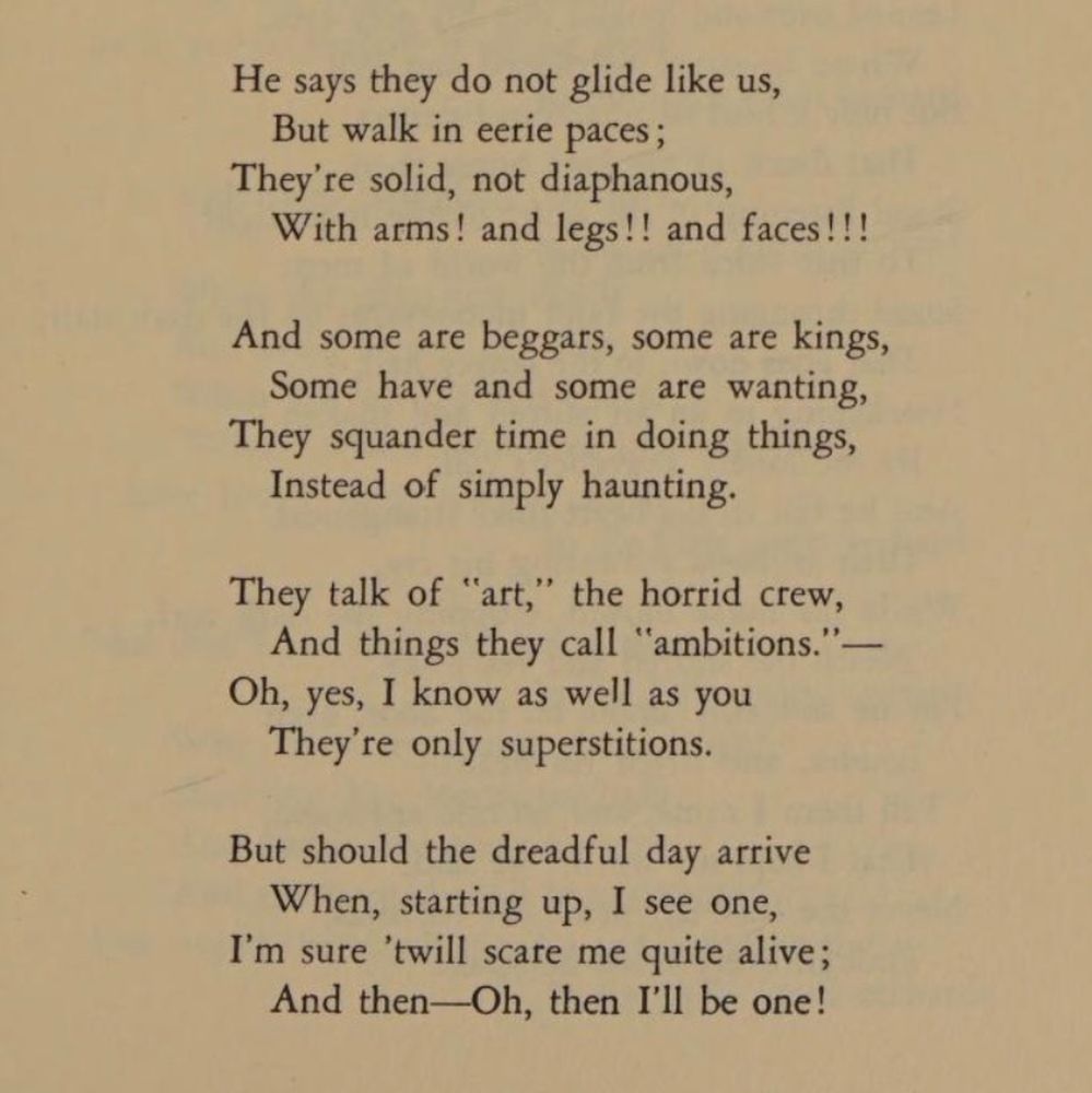 He says they do not glide like us,
But walk in eerie paces;
They're solid, not diaphanous,
With arms! and legs!! and faces!!!

And some are beggars, some are kings,
Some have and some are wanting,
They squander time in doing things,
Instead of simply haunting.

They talk of "art," the horrid crew,
And things they call "ambitions."—
Oh, yes, I know as well as you
They're only superstitions.

But should the dreadful day arrive
When, starting up, I see one,
I'm sure 'twill scare me quite alive;
And then—Oh, then I'll be one!